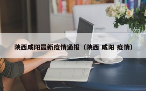 陕西咸阳最新疫情通报（陕西 咸阳 疫情）